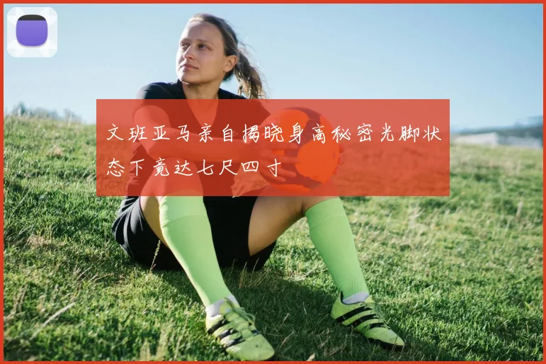 文班亚马亲自揭晓身高秘密光脚状态下竟达七尺四寸