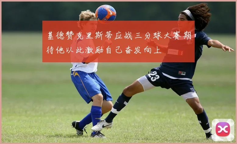 基德赞克里斯蒂应战三分球大赛期待他以此激励自己奋发向上