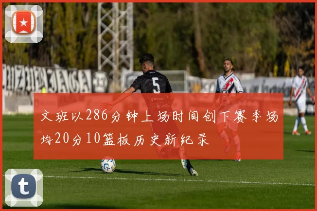 文班以286分钟上场时间创下赛季场均20分10篮板历史新纪录