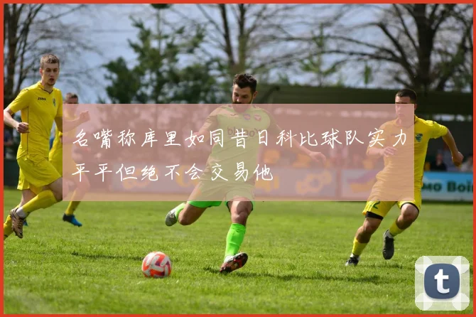 名嘴称库里如同昔日科比球队实力平平但绝不会交易他