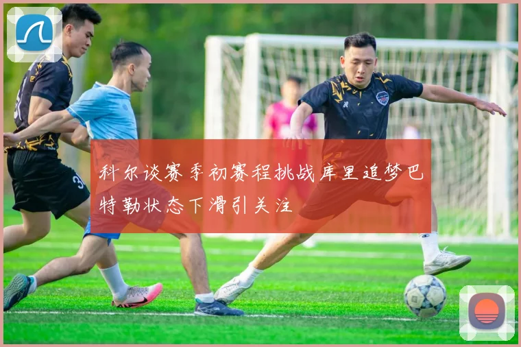 科尔谈赛季初赛程挑战库里追梦巴特勒状态下滑引关注