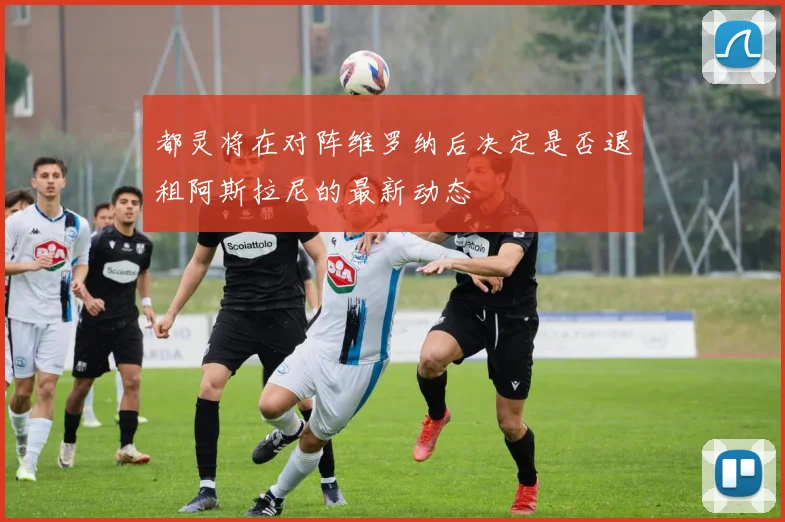 都灵将在对阵维罗纳后决定是否退租阿斯拉尼的最新动态