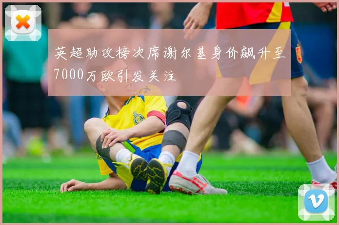 英超助攻榜次席谢尔基身价飙升至7000万欧引发关注