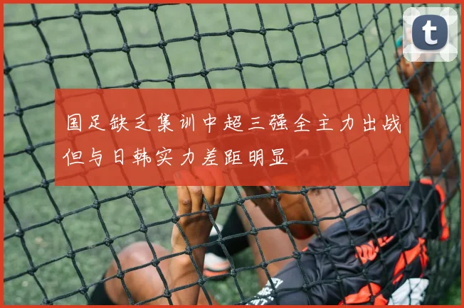 国足缺乏集训中超三强全主力出战但与日韩实力差距明显
