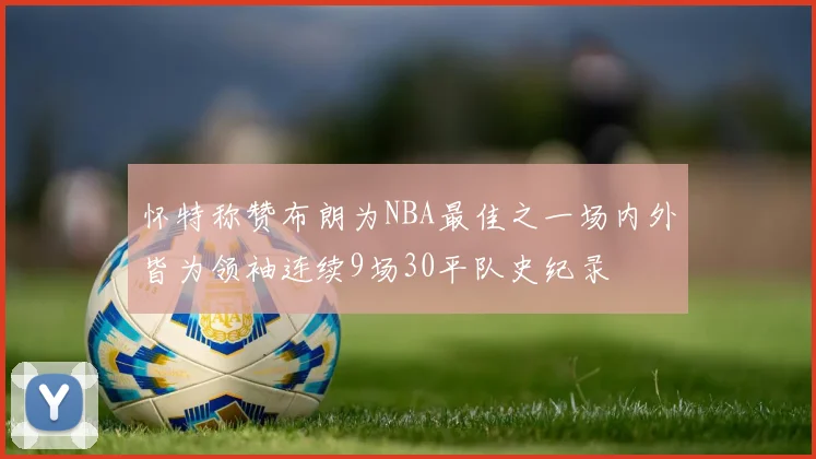 怀特称赞布朗为NBA最佳之一场内外皆为领袖连续9场30平队史纪录