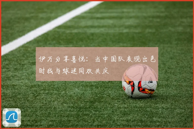 伊万分享喜悦：当中国队表现出色时我与球迷同欢共庆