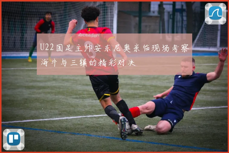 U22国足主帅安东尼奥亲临现场考察海牛与三镇的精彩对决