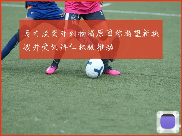 马内谈离开利物浦原因称渴望新挑战并受到拜仁积极推动