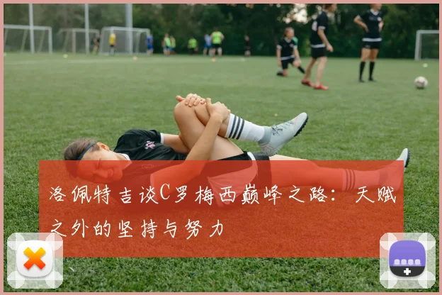 洛佩特吉谈C罗梅西巅峰之路：天赋之外的坚持与努力