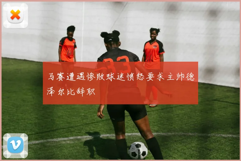 马赛遭遇惨败球迷愤怒要求主帅德泽尔比辞职