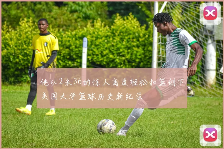 他以2米36的惊人高度轻松扣篮创下美国大学篮球历史新纪录