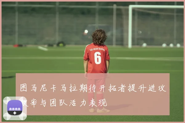 图马尼卡马拉期待开拓者提升进攻效率与团队活力表现
