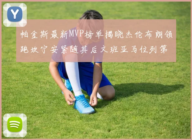 帕金斯最新MVP榜单揭晓杰伦布朗领跑坎宁安紧随其后文班亚马位列第三