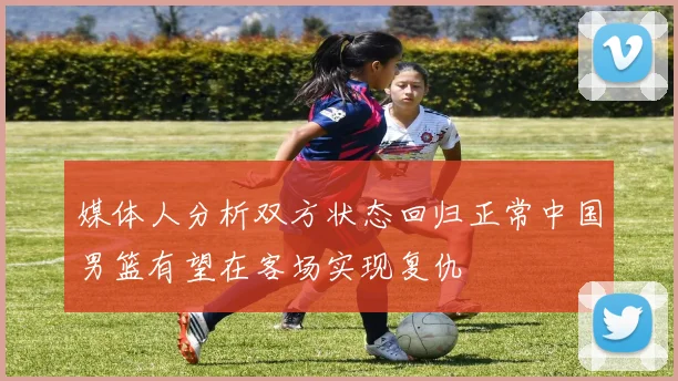 媒体人分析双方状态回归正常中国男篮有望在客场实现复仇