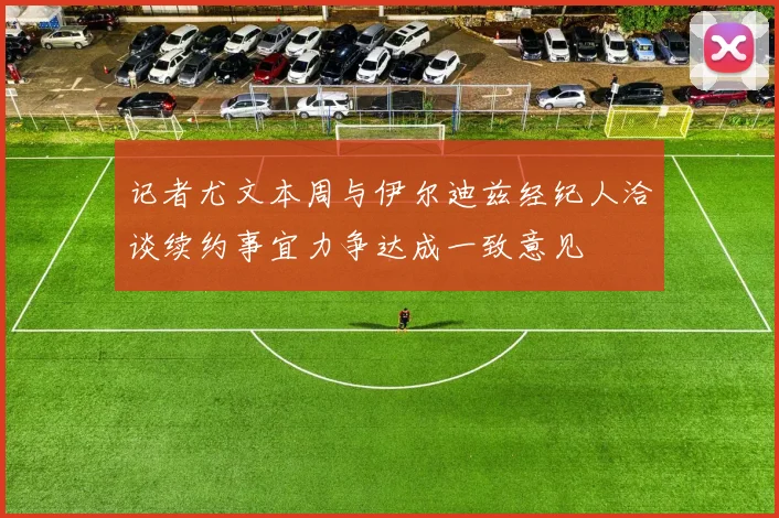 记者尤文本周与伊尔迪兹经纪人洽谈续约事宜力争达成一致意见