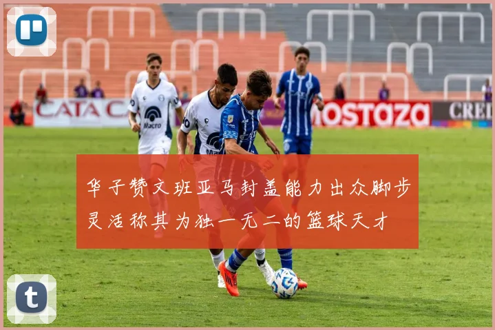 华子赞文班亚马封盖能力出众脚步灵活称其为独一无二的篮球天才