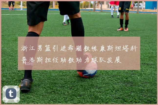 浙江男篮引进希腊教练康斯坦塔科普洛斯担任助教助力球队发展