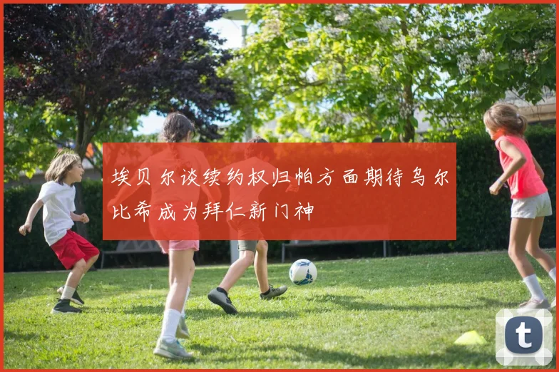 埃贝尔谈续约权归帕方面期待乌尔比希成为拜仁新门神
