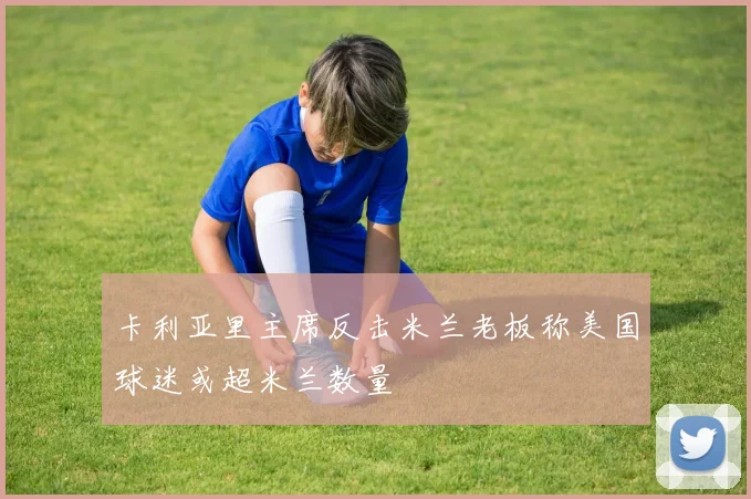 卡利亚里主席反击米兰老板称美国球迷或超米兰数量