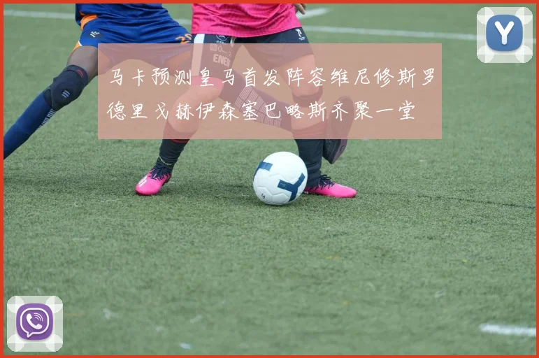 马卡预测皇马首发阵容维尼修斯罗德里戈赫伊森塞巴略斯齐聚一堂