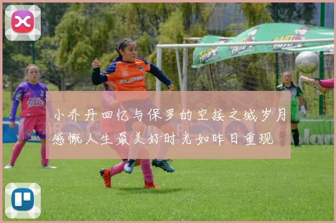 小乔丹回忆与保罗的空接之城岁月感慨人生最美好时光如昨日重现