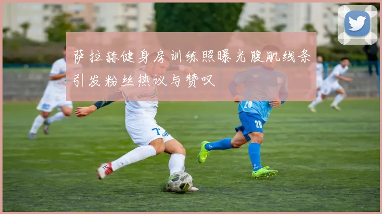 萨拉赫健身房训练照曝光腹肌线条引发粉丝热议与赞叹