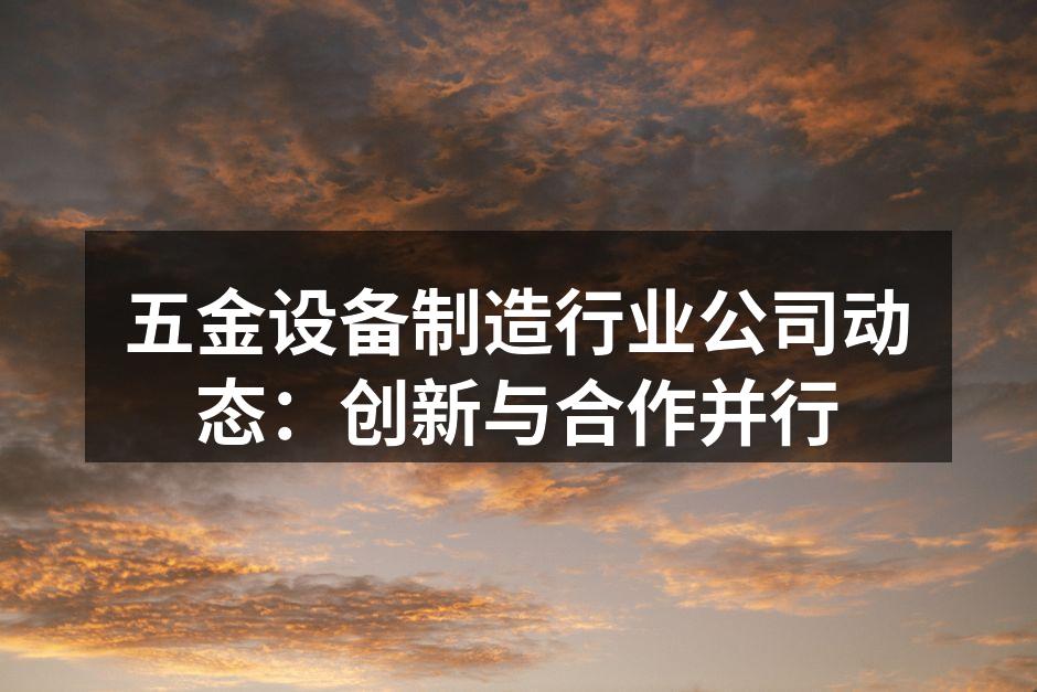 五金设备制造行业公司动态:创新与合作并行